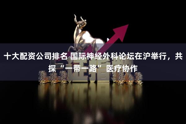 十大配资公司排名 国际神经外科论坛在沪举行，共探 “一带一路” 医疗协作