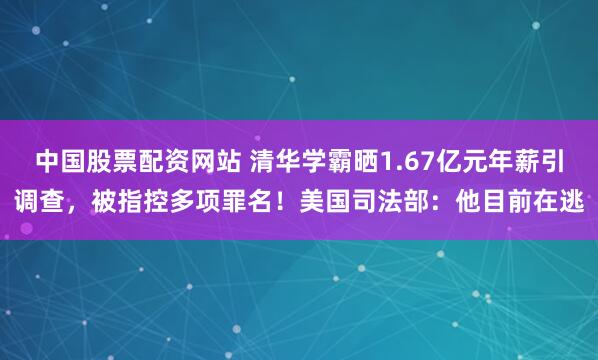中国股票配资网站 清华学霸晒1.67亿元年薪引调查，被指控多项罪名！美国司法部：他目前在逃