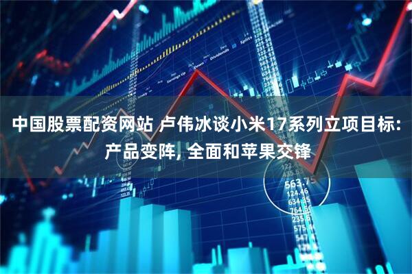 中国股票配资网站 卢伟冰谈小米17系列立项目标: 产品变阵, 全面和苹果交锋