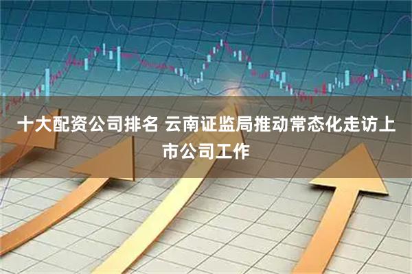 十大配资公司排名 云南证监局推动常态化走访上市公司工作