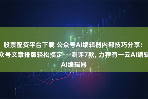 股票配资平台下载 公众号AI编辑器内部技巧分享: 公众号文章排版轻松搞定---测评7款, 力荐有一云AI编辑器