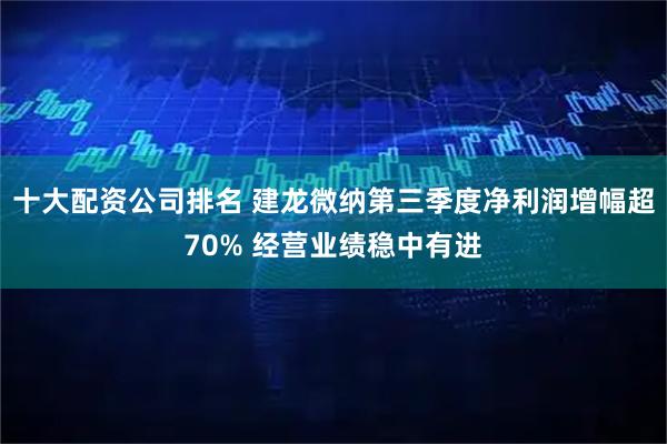 十大配资公司排名 建龙微纳第三季度净利润增幅超70% 经营业绩稳中有进