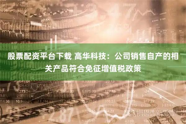 股票配资平台下载 高华科技：公司销售自产的相关产品符合免征增值税政策