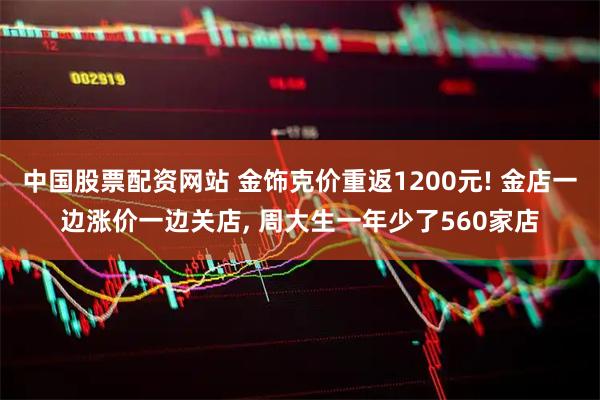 中国股票配资网站 金饰克价重返1200元! 金店一边涨价一边关店, 周大生一年少了560家店
