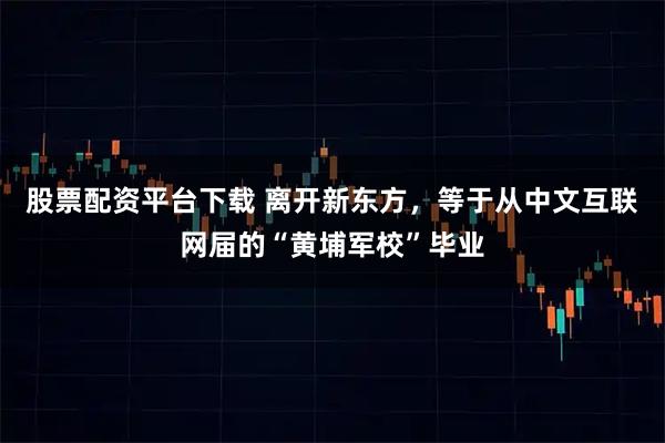 股票配资平台下载 离开新东方，等于从中文互联网届的“黄埔军校”毕业