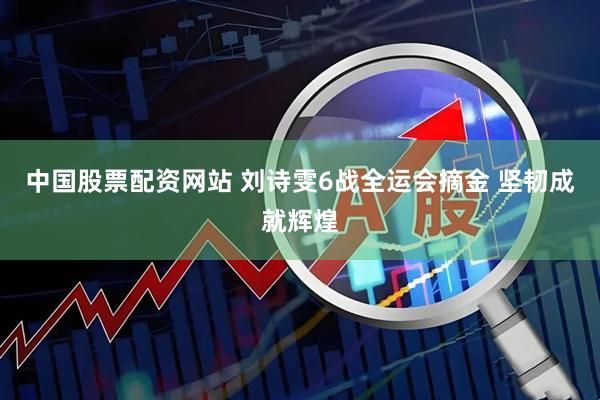中国股票配资网站 刘诗雯6战全运会摘金 坚韧成就辉煌