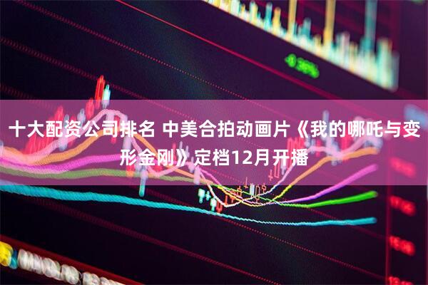 十大配资公司排名 中美合拍动画片《我的哪吒与变形金刚》定档12月开播