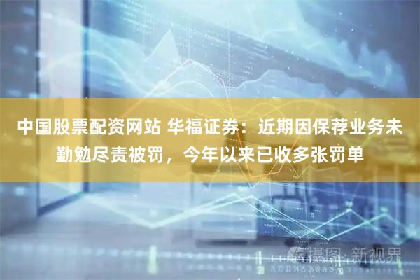 中国股票配资网站 华福证券：近期因保荐业务未勤勉尽责被罚，今年以来已收多张罚单