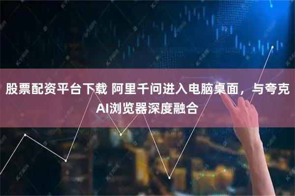 股票配资平台下载 阿里千问进入电脑桌面，与夸克AI浏览器深度融合