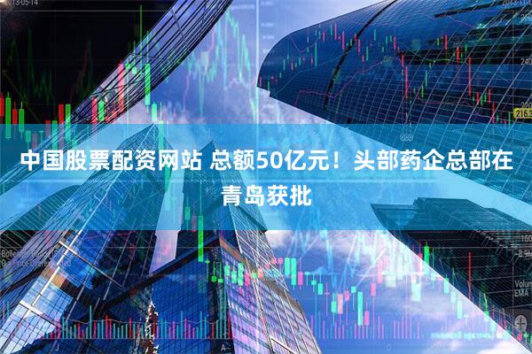 中国股票配资网站 总额50亿元！头部药企总部在青岛获批