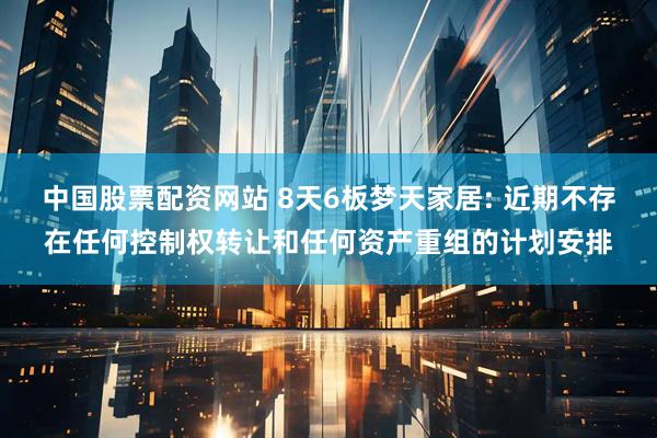 中国股票配资网站 8天6板梦天家居: 近期不存在任何控制权转让和任何资产重组的计划安排