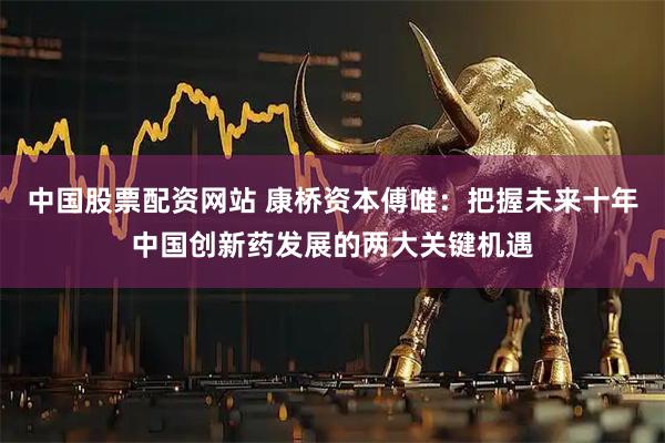 中国股票配资网站 康桥资本傅唯：把握未来十年中国创新药发展的两大关键机遇