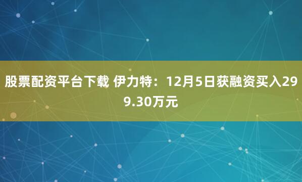 股票配资平台下载 伊力特：12月5日获融资买入299.30万元