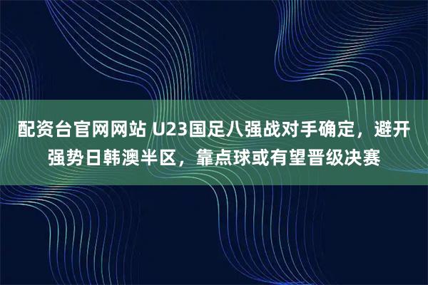 配资台官网网站 U23国足八强战对手确定，避开强势日韩澳半区，靠点球或有望晋级决赛