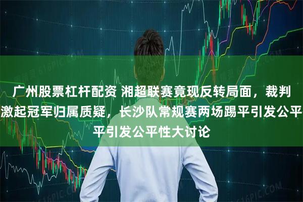 广州股票杠杆配资 湘超联赛竟现反转局面，裁判判罚争议激起冠军归属质疑，长沙队常规赛两场踢平引发公平性大讨论