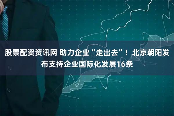 股票配资资讯网 助力企业“走出去”！北京朝阳发布支持企业国际化发展16条