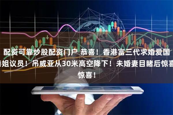 配资可靠炒股配资门户 恭喜！香港富三代求婚爱国港姐议员！吊威亚从30米高空降下！未婚妻目睹后惊喜！