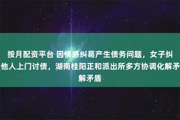 按月配资平台 因情感纠葛产生债务问题，女子纠集他人上门讨债，湖南桂阳正和派出所多方协调化解矛盾