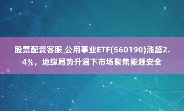股票配资客服 公用事业ETF(560190)涨超2.4%，地缘局势升温下市场聚焦能源安全