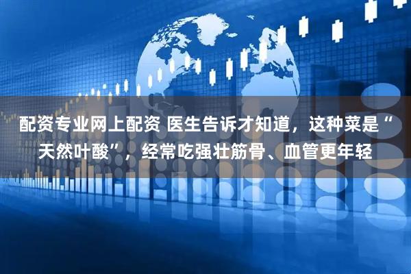 配资专业网上配资 医生告诉才知道，这种菜是“天然叶酸”，经常吃强壮筋骨、血管更年轻