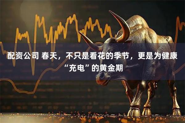 配资公司 春天，不只是看花的季节，更是为健康“充电”的黄金期