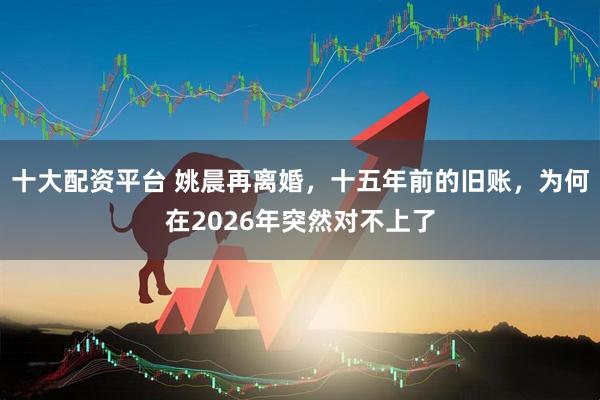 十大配资平台 姚晨再离婚，十五年前的旧账，为何在2026年突然对不上了