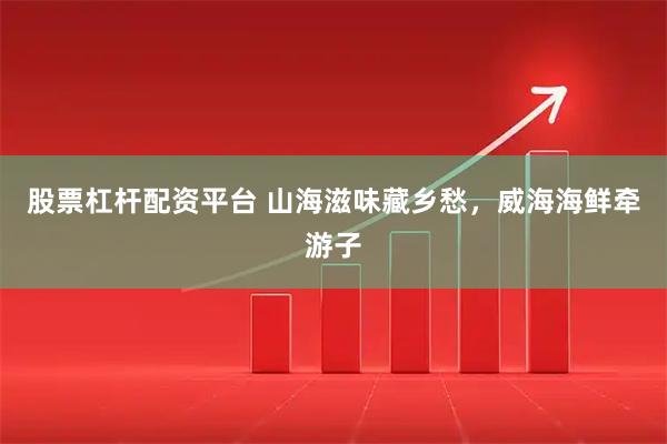 股票杠杆配资平台 山海滋味藏乡愁，威海海鲜牵游子