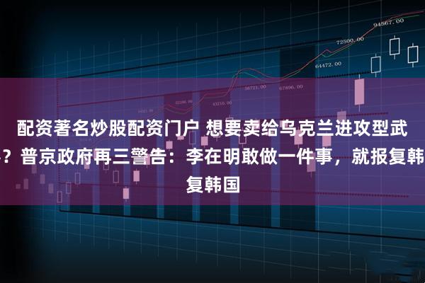 配资著名炒股配资门户 想要卖给乌克兰进攻型武器？普京政府再三警告：李在明敢做一件事，就报复韩国