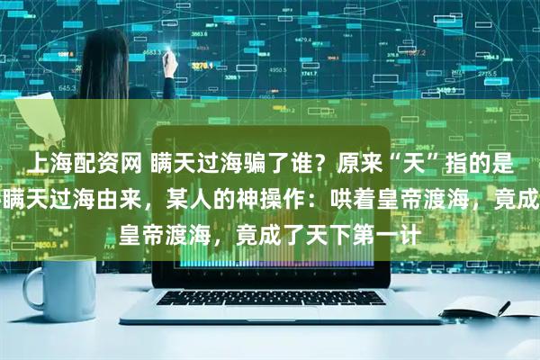 上海配资网 瞒天过海骗了谁？原来“天”指的是唐太宗，揭秘瞒天过海由来，某人的神操作：哄着皇帝渡海，竟成了天下第一计