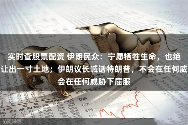 实时查股票配资 伊朗民众：宁愿牺牲生命，也绝不向敌人让出一寸土地；伊朗议长喊话特朗普，不会在任何威胁下屈服