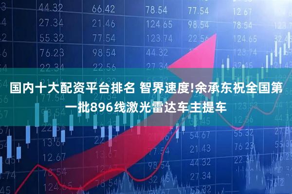国内十大配资平台排名 智界速度!余承东祝全国第一批896线激光雷达车主提车