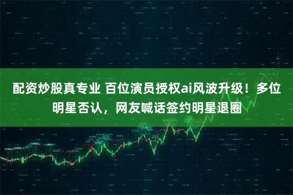 配资炒股真专业 百位演员授权ai风波升级！多位明星否认，网友喊话签约明星退圈