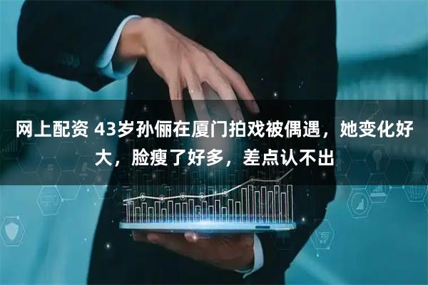 网上配资 43岁孙俪在厦门拍戏被偶遇，她变化好大，脸瘦了好多，差点认不出