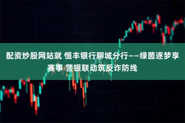 配资炒股网站就 恒丰银行聊城分行——绿茵逐梦享赛事 警银联动筑反诈防线