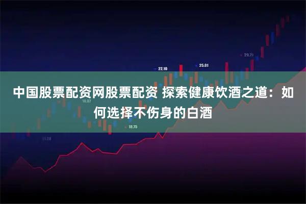 中国股票配资网股票配资 探索健康饮酒之道：如何选择不伤身的白酒