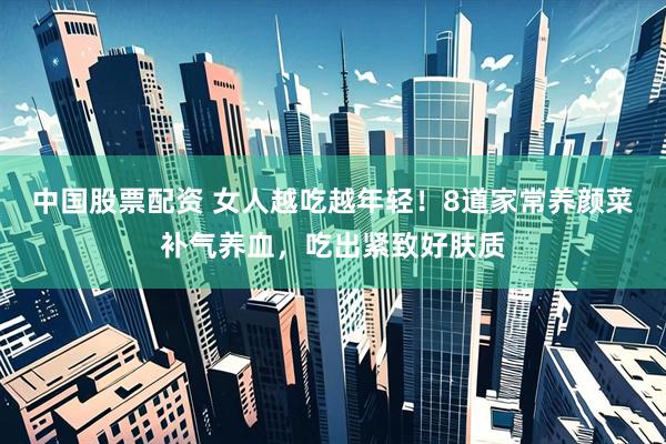 中国股票配资 女人越吃越年轻！8道家常养颜菜补气养血，吃出紧致好肤质