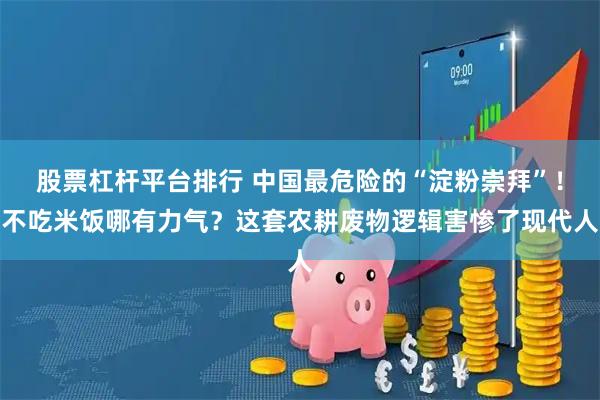 股票杠杆平台排行 中国最危险的“淀粉崇拜”！不吃米饭哪有力气？这套农耕废物逻辑害惨了现代人