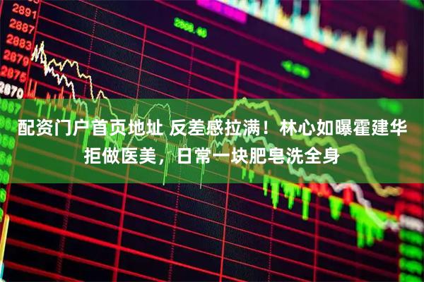 配资门户首页地址 反差感拉满！林心如曝霍建华拒做医美，日常一块肥皂洗全身