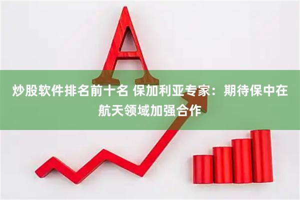 炒股软件排名前十名 保加利亚专家：期待保中在航天领域加强合作
