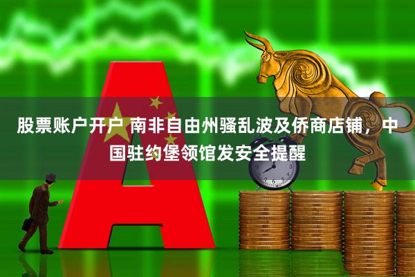 股票账户开户 南非自由州骚乱波及侨商店铺，中国驻约堡领馆发安全提醒