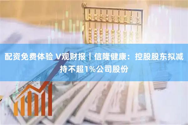 配资免费体验 V观财报｜信隆健康：控股股东拟减持不超1%公司股份
