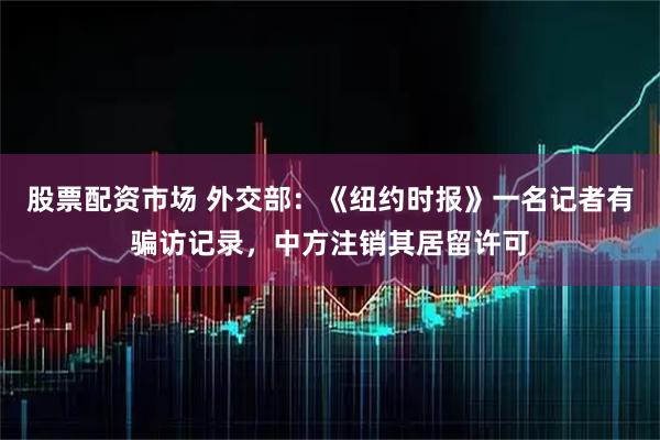 股票配资市场 外交部：《纽约时报》一名记者有骗访记录，中方注销其居留许可
