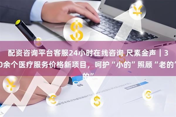 配资咨询平台客服24小时在线咨询 尺素金声｜30余个医疗服务价格新项目，呵护“小的”照顾“老的”